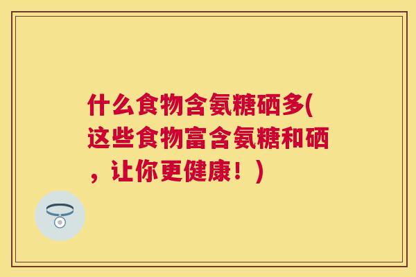 什么食物含氨糖硒多(这些食物富含氨糖和硒,让你更健康!)