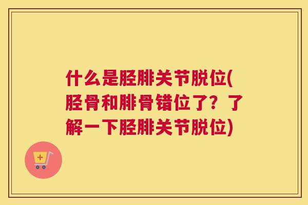 什么是胫腓关节脱位(胫骨和腓骨错位了?了解一下胫腓关节脱位)