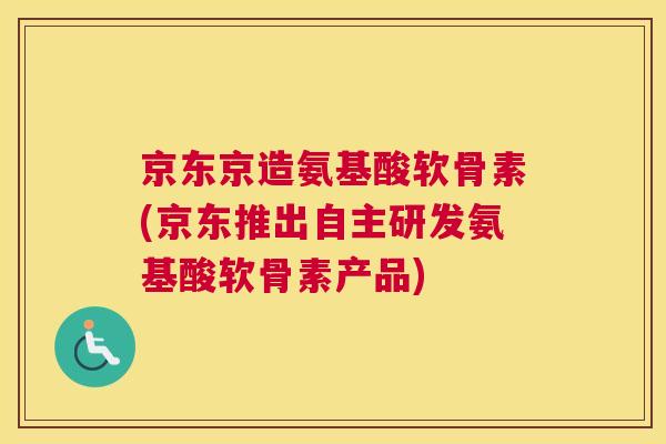 京东京造氨基酸软骨素(京东推出自主研发氨基酸软骨素产品)