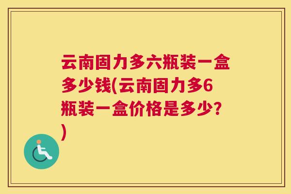 云南固力多六瓶装一盒多少钱(云南固力多6瓶装一盒价格是多少?)