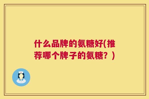什么品牌的氨糖好(推荐哪个牌子的氨糖?)