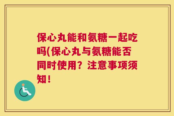 保心丸能和氨糖一起吃吗(保心丸与氨糖能否同时使用?注意事项须知!
