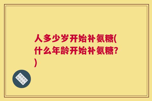 人多少岁开始补氨糖(什么年龄开始补氨糖?)