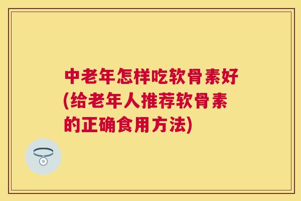 中老年怎样吃软骨素好(给老年人推荐软骨素的正确食用方法)