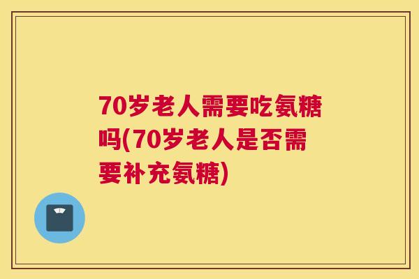 70岁老人需要吃氨糖吗(70岁老人是否需要补充氨糖)