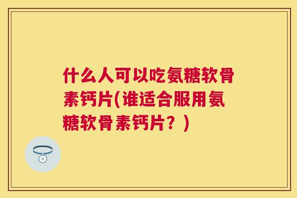 什么人可以吃氨糖软骨素钙片(谁适合服用氨糖软骨素钙片?)