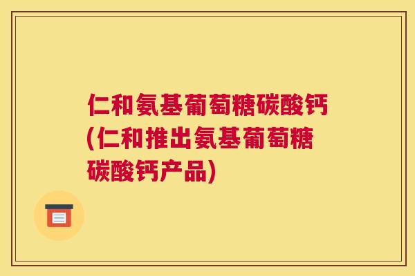 仁和氨基葡萄糖碳酸钙(仁和推出氨基葡萄糖碳酸钙产品)