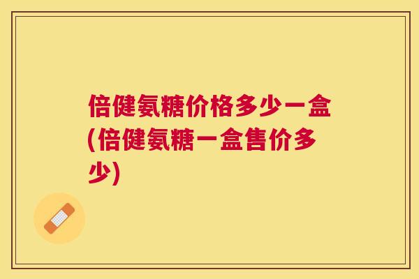 倍健氨糖价格多少一盒(倍健氨糖一盒售价多少) 倍健氨糖价格多少一盒(倍健氨糖一盒售价多少)