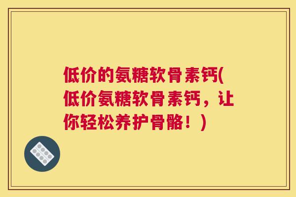 低价的氨糖软骨素钙(低价氨糖软骨素钙,让你轻松养护骨骼!) 低价的氨糖软骨素钙(低价氨糖软骨素钙,让你轻松养护骨骼!)