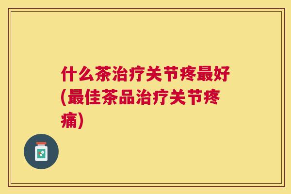 什么茶关节疼好(佳茶品关节) 什么茶关节疼好(佳茶品关节)