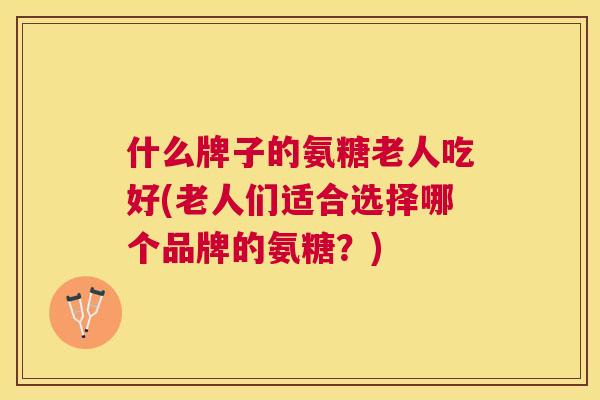 什么牌子的氨糖老人吃好(老人们适合选择哪个品牌的氨糖?) 什么牌子的氨糖老人吃好(老人们适合选择哪个品牌的氨糖?)