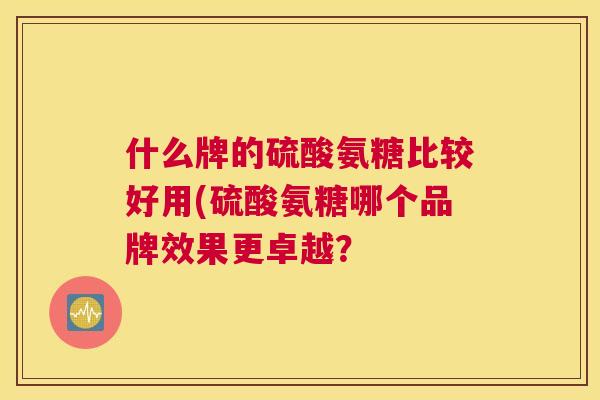 什么牌的硫酸氨糖比较好用(硫酸氨糖哪个品牌效果更卓越? 什么牌的硫酸氨糖比较好用(硫酸氨糖哪个品牌效果更卓越?
