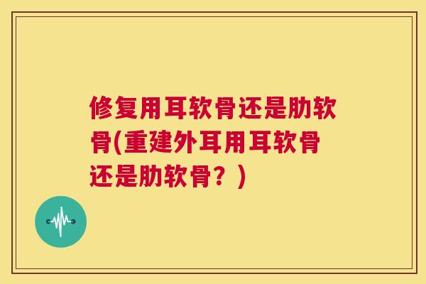 修复用耳软骨还是肋软骨(重建外耳用耳软骨还是肋软骨？)