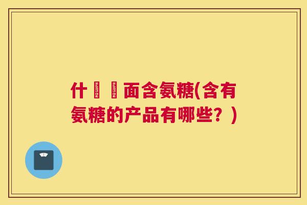 什麼裡面含氨糖(含有氨糖的产品有哪些?) 什麼裡面含氨糖(含有氨糖的产品有哪些?)