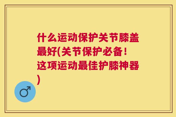 什么运动保护关节膝盖好(关节保护必备!这项运动佳护膝神器) 什么运动保护关节膝盖好(关节保护必备!这项运动佳护膝神器)