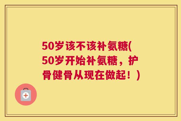 50岁该不该补氨糖(50岁开始补氨糖,护骨健骨从现在做起!)