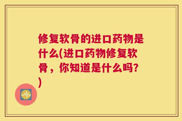 修复软骨的进口药物是什么(进口药物修复软骨,你知道是什么吗?)