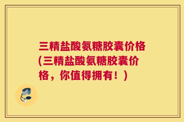 三精盐酸氨糖胶囊价格(三精盐酸氨糖胶囊价格,你值得拥有!)