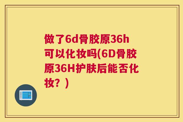做了6d骨胶原36h可以化妆吗(6D骨胶原36H护肤后能否化妆?) 做了6d骨胶原36h可以化妆吗(6D骨胶原36H护肤后能否化妆?)