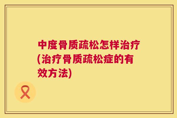 中度骨质疏松怎样治疗(治疗骨质疏松症的有效方法)