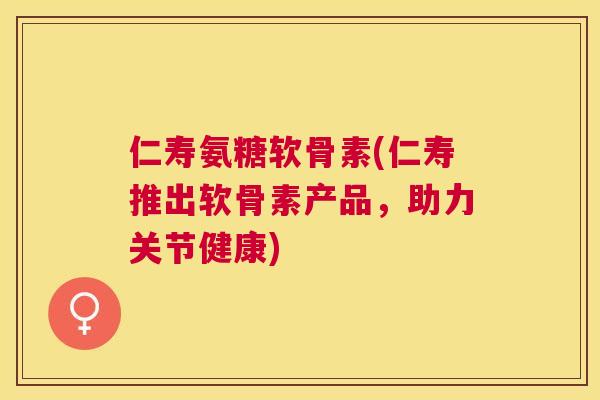 仁寿氨糖软骨素(仁寿推出软骨素产品,助力关节健康)