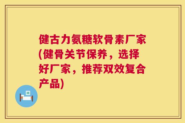 健古力氨糖软骨素厂家(健骨关节保养,选择好厂家,推荐双效复合产品)