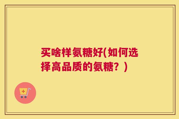 买啥样氨糖好(如何选择高品质的氨糖?) 买啥样氨糖好(如何选择高品质的氨糖?)
