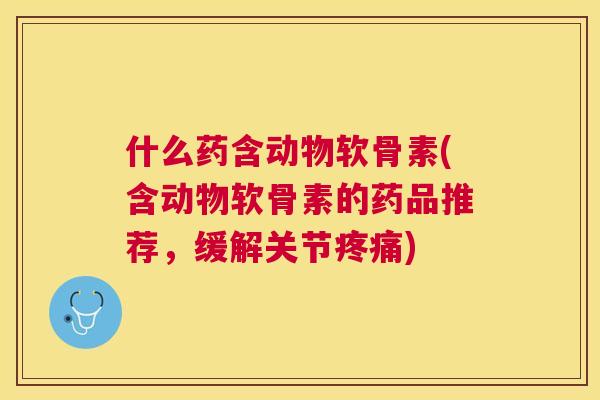 什么药含动物软骨素(含动物软骨素的药品推荐,缓解关节疼痛)