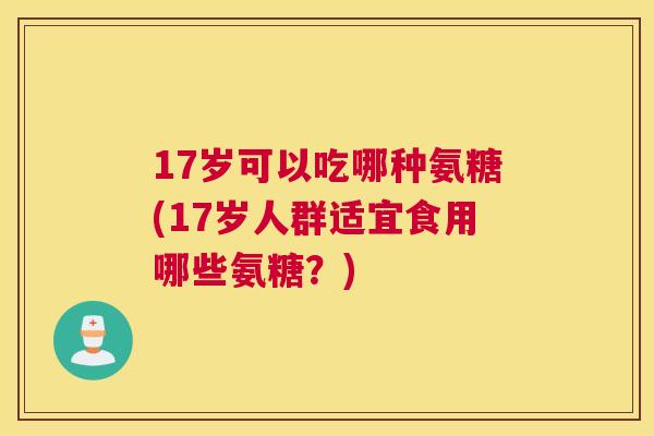 17岁可以吃哪种氨糖(17岁人群适宜食用哪些氨糖？)