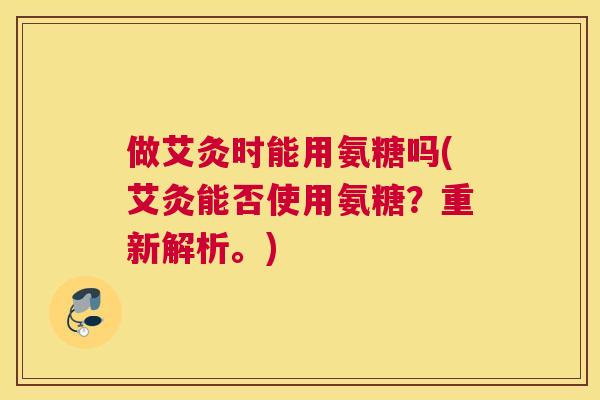 做艾灸时能用氨糖吗(艾灸能否使用氨糖?重新解析。) 做艾灸时能用氨糖吗(艾灸能否使用氨糖?重新解析。)