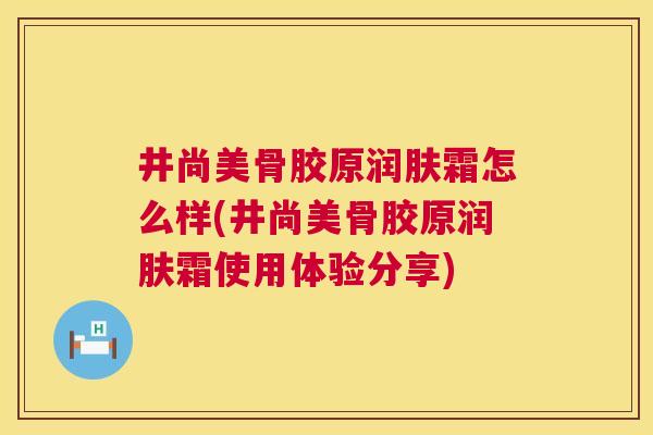 井尚美骨胶原润肤霜怎么样(井尚美骨胶原润肤霜使用体验分享) 井尚美骨胶原润肤霜怎么样(井尚美骨胶原润肤霜使用体验分享)