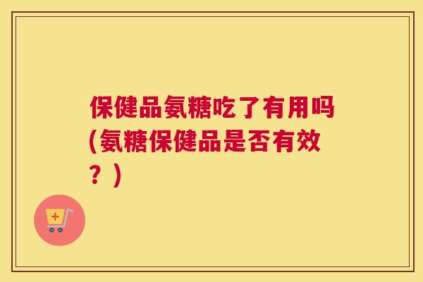 保健品氨糖吃了有用吗(氨糖保健品是否有效?)