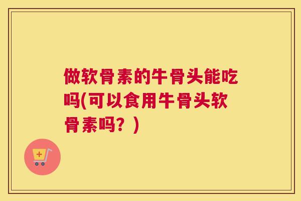 做软骨素的牛骨头能吃吗(可以食用牛骨头软骨素吗?)