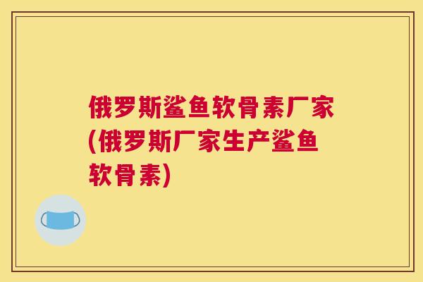 俄罗斯鲨鱼软骨素厂家(俄罗斯厂家生产鲨鱼软骨素)