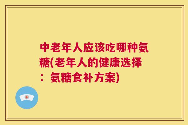 中老年人应该吃哪种氨糖(老年人的健康选择：氨糖食补方案)