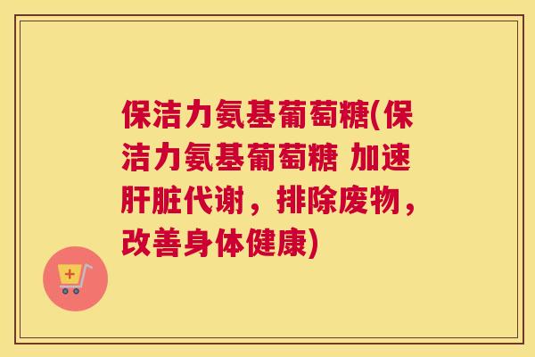 保洁力氨基葡萄糖(保洁力氨基葡萄糖 加速肝脏代谢，排除废物，改善身体健康)