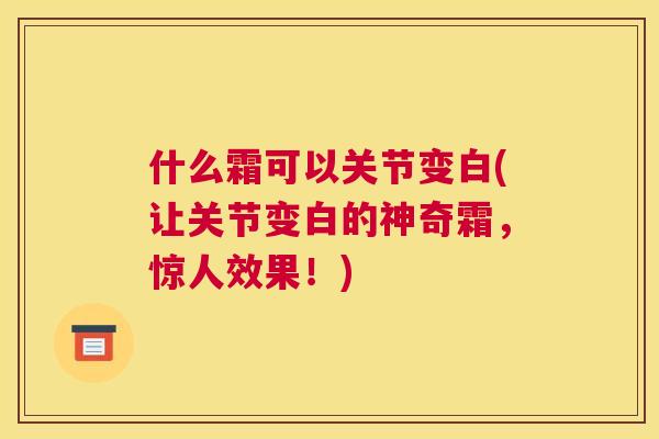 什么霜可以关节变白(让关节变白的神奇霜,惊人效果!)