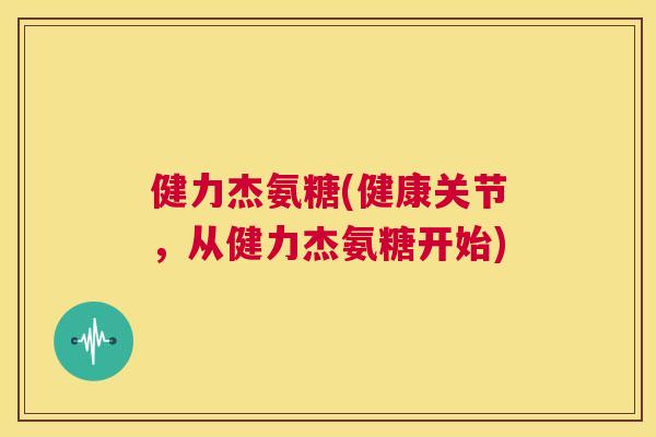 健力杰氨糖(健康关节,从健力杰氨糖开始) 健力杰氨糖(健康关节,从健力杰氨糖开始)