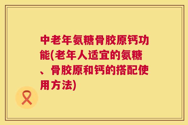 中老年氨糖骨胶原钙功能(老年人适宜的氨糖、骨胶原和钙的搭配使用方法)
