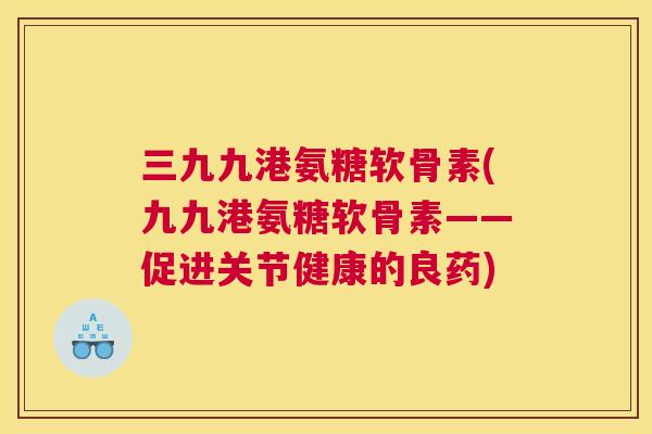 三九九港氨糖软骨素(九九港氨糖软骨素——促进关节健康的良药) 三九九港氨糖软骨素(九九港氨糖软骨素——促进关节健康的良药)