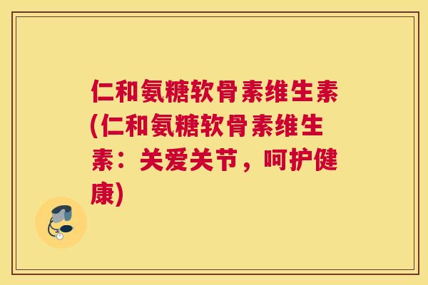 仁和氨糖软骨素维生素(仁和氨糖软骨素维生素：关爱关节，呵护健康)