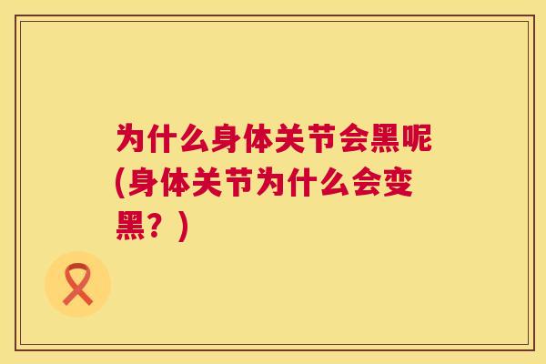 为什么身体关节会黑呢(身体关节为什么会变黑?)