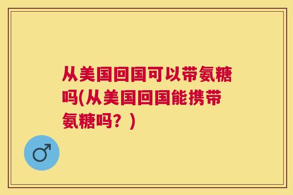 从美国回国可以带氨糖吗(从美国回国能携带氨糖吗？)