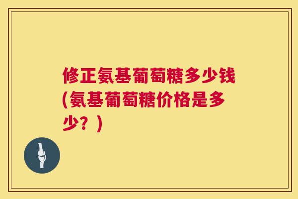 修正氨基葡萄糖多少钱(氨基葡萄糖价格是多少？)