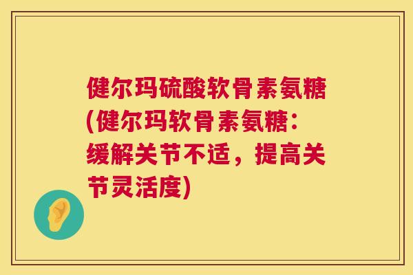 健尔玛硫酸软骨素氨糖(健尔玛软骨素氨糖：缓解关节不适，提高关节灵活度)