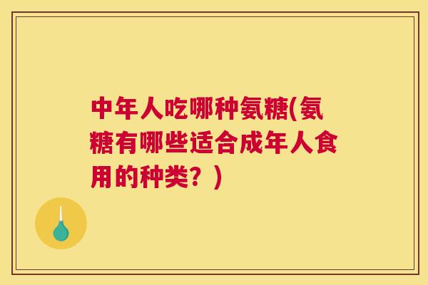 中年人吃哪种氨糖(氨糖有哪些适合成年人食用的种类？)