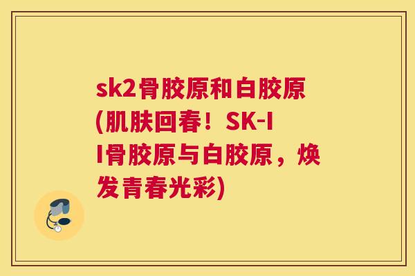 sk2骨胶原和白胶原(回春!SK-II骨胶原与白胶原,焕发青春光彩) sk2骨胶原和白胶原(回春!SK-II骨胶原与白胶原,焕发青春光彩)