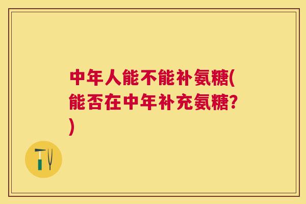 中年人能不能补氨糖(能否在中年补充氨糖?) 中年人能不能补氨糖(能否在中年补充氨糖?)