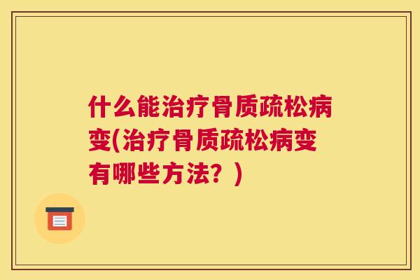 什么能治疗骨质疏松病变(治疗骨质疏松病变有哪些方法?)
