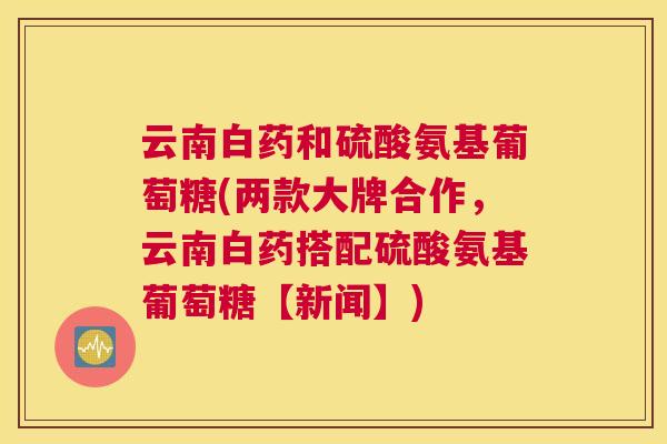 云南白药和硫酸氨基葡萄糖(两款大牌合作,云南白药搭配硫酸氨基葡萄糖【新闻】)